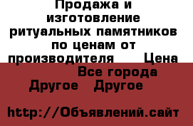 Продажа и изготовление ритуальных памятников по ценам от производителя!!! › Цена ­ 5 000 - Все города Другое » Другое   